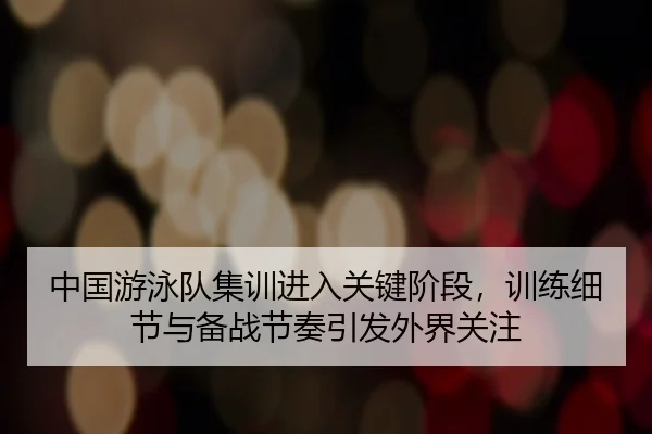 中国游泳队集训进入关键阶段，训练细节与备战节奏引发外界关注 - Kering