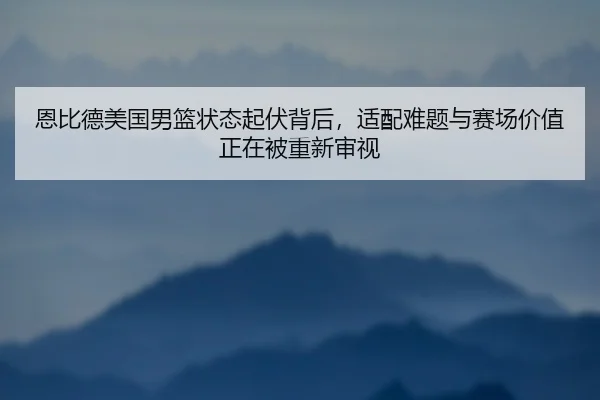 恩比德美国男篮状态起伏背后，适配难题与赛场价值正在被重新审视